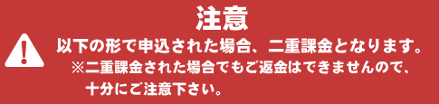 注意 以下の形で申込された場合、二重課金となります。※二重課金された場合でもご返金はできませんので、十分にご注意ください。